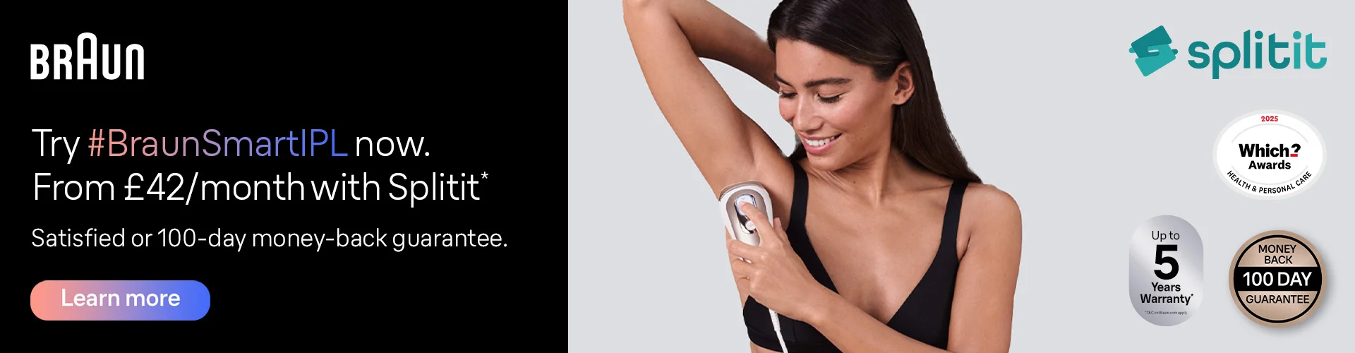 Try Braun Smart IPL now from £42 per month with Splitit. Satisfied or 100-day money-back guarantee. Up to 5 years warranty*