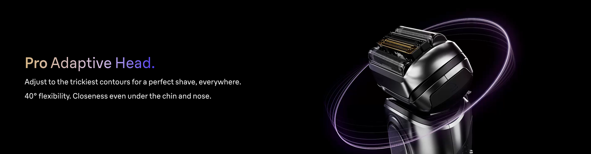 Braun Series 9 PRO+ Shaver head showing Pro Adaptive head, 40° flexibility, adjusts to the trickiest contours .