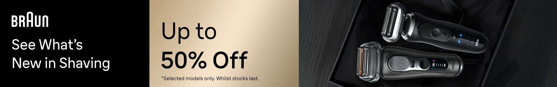 Braun See What’s New in Shaving Up 50% Off *Selected models only. Whilst stocks last Shop Now