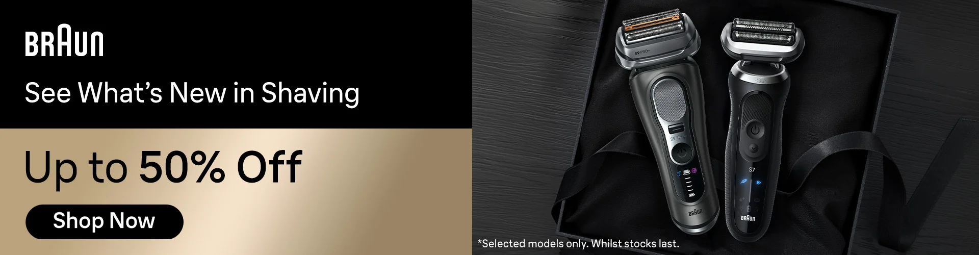 Braun See What’s New in Shaving Up 50% Off *Selected models only. Whilst stocks last Shop Now